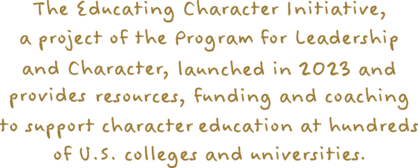 The Education Character Initiative, a project of The Program for Leadership and Character, launched in 2023 and provides resources, funding and coaching to support character education at hundreds of U.S. colleges and universities.