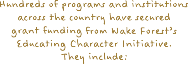 Hundreds of programs and institutions across the country have secured grant funding from Wake Forest's Educating Character Initiative. They include: