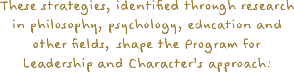 These strategies, identified through research in philosophy, psychology, education and other fields, shape the Program for Leadership and Character's approach: